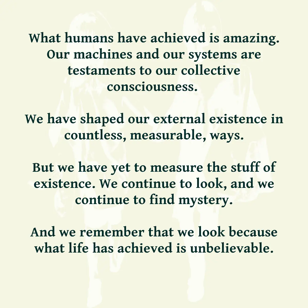 What humans have achieved is amazing. Our machines and our systems are testaments to our collective consciousness. We have shaped our external existence in countless, measurable, ways. But we have yet to measure the stuff of existence. We continue to look, and we continue to find mystery. And we remember that we look because what life has achieved is unbelievable.