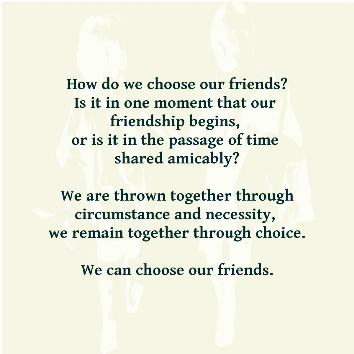 Text reading: How do we choose our friends? Is it in one moment that our friendship begins, or is it in the passage of time shared amicably? We are thrown together through circumstance and necessity, we remain together through choice. We can choose our friends.