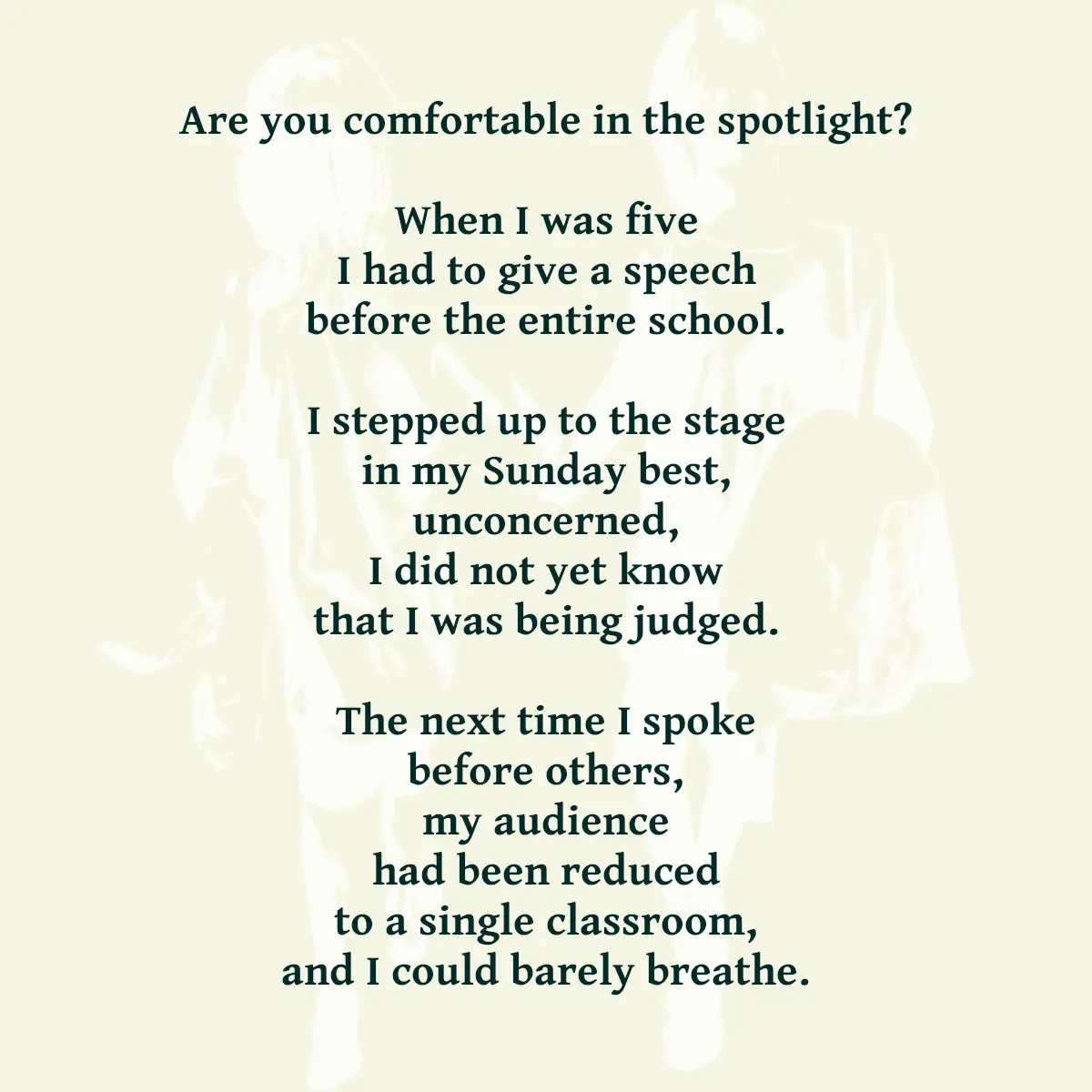 Are you comfortable in the spotlight? When I was five I had to give a speech before the entire school. I stepped up to the stage in my Sunday best, unconcerned, I did not yet know that I was being judged. The next time I spoke before others, my audience had been reduced to a single classroom, and I could barely breathe.
