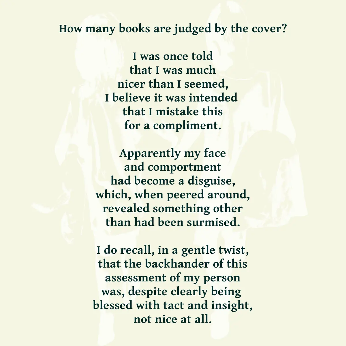 How many books are judged by the cover? I was once told that I was much nicer than I seemed, I believe it was intended that I mistake this for a compliment. Apparently my face and comportment had become a disguise, which, when peered around, revealed something other than had been surmised. I do recall, in a gentle twist, that the backhander of this assessment of my person was, despite clearly being blessed with tact and insight, not nice at all.