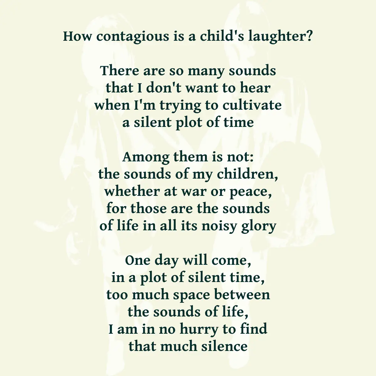 How contagious is a child's laughter? There are so many sounds that I don't want to hear when I'm trying to cultivate a silent plot of time Among them is not: the sounds of my children, whether at war or peace, for those are the sounds of life in all its noisy glory One day will come, in a plot of silent time, too much space between the sounds of life, I am in no hurry to find that much silence