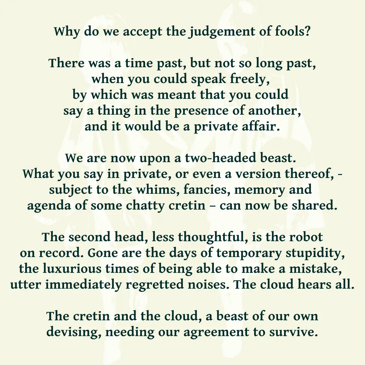Why do we accept the judgement of fools? There was a time past, but not so long past, when you could speak freely, by which was meant that you could say a thing in the presence of another, and it would be a private affair. We are now upon a two-headed beast, what you say in private, or even a version thereof, - subject to the whims, fancies, memory and agenda of some chatty cretin – can now be shared. The second head, less thoughtful, is the robot on record. Gone are the days of temporary stupidity, the luxurious times of being able to make a mistake, utter immediately regretted noises. The cloud hears all. The cretin and the cloud, a beast of our own devising, needing our agreement to survive.
