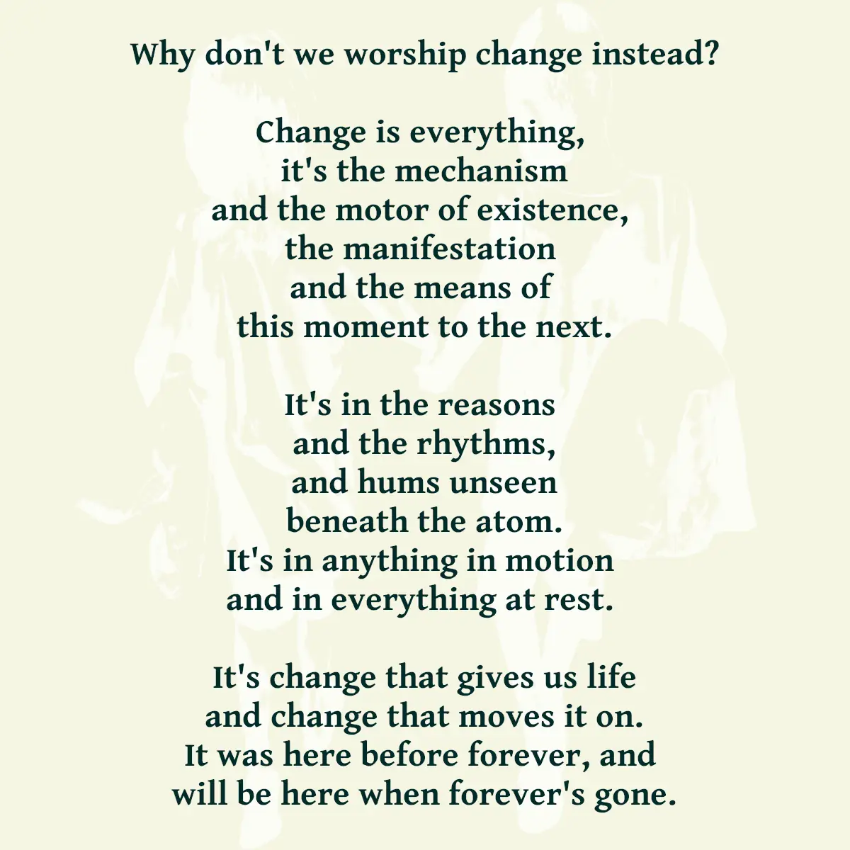 Why don't we worship change instead? Change is everything, it's the mechanism and the motor of existence, the manifestation and the means of this moment to the next. It's in the reasons and the rhythms, and hums unseen beneath the atom. It's in anything in motion and in everything at rest. It's change that gives us life and change that moves it on. It was here before forever, and will be here when forever's gone.
