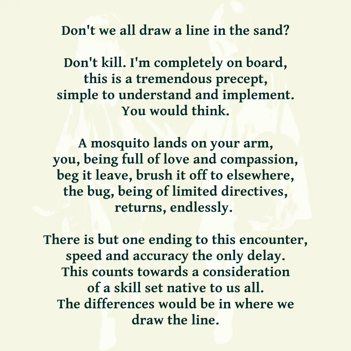 Don't we all draw a line in the sand? Don't kill. I'm completely on board, this is a tremendous precept, simple to understand and implement. You would think. A mosquito lands on your arm, you, being full of love and compassion, beg it leave, brush it off to elsewhere, the bug, being of limited directives, returns, endlessly. There is but one ending to this encounter, speed and accuracy the only delay. This counts towards a consideration of a skill set native to us all. The differences would be in where we draw the line.