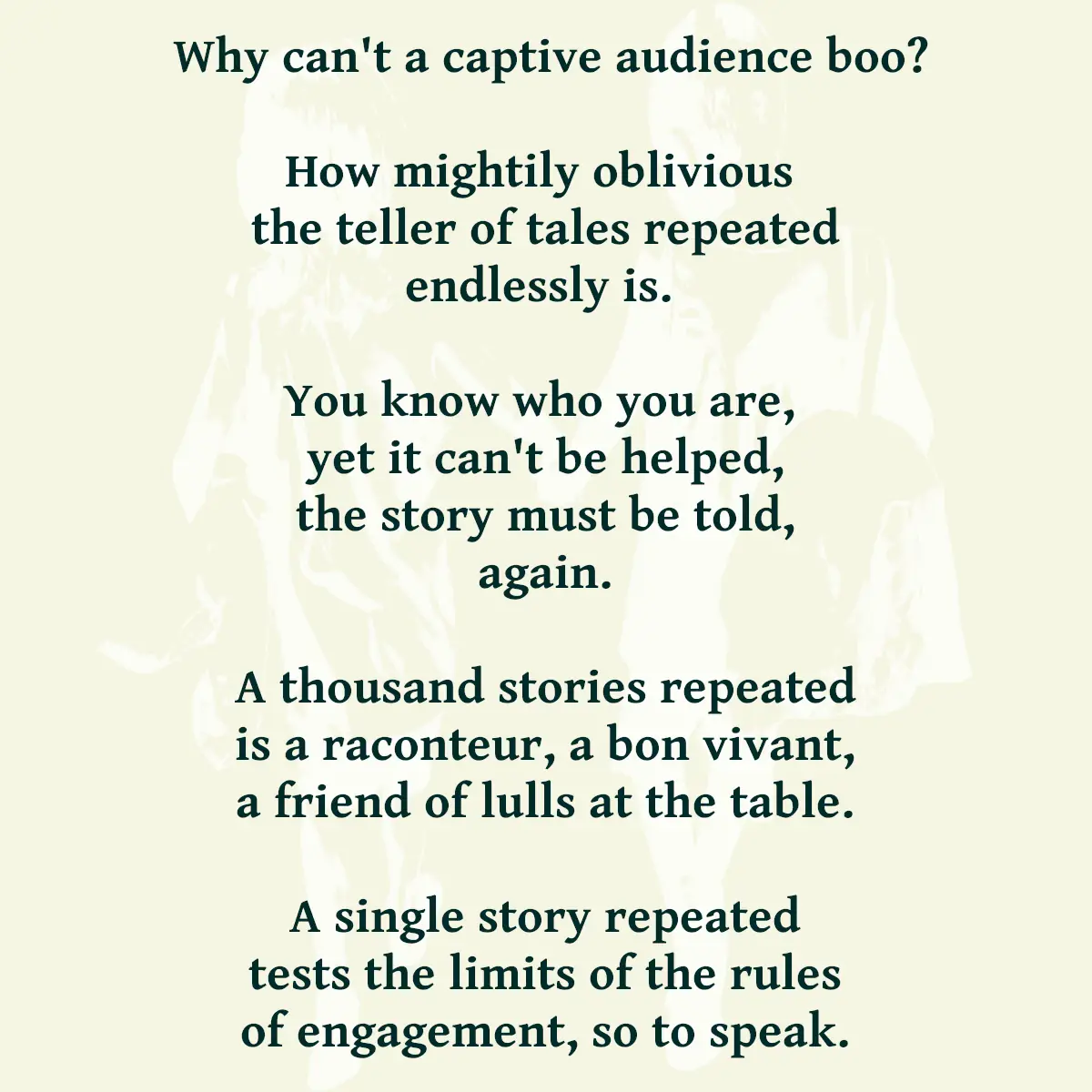 Why can't a captive audience boo? How mightily oblivious the teller of tales repeated endlessly is. You know who you are, yet it can't be helped, the story must be told, again. A thousand stories repeated is a raconteur, a bon vivant, a friend of lulls at the table. A single story repeated tests the limits of the rules of engagement, so to speak.