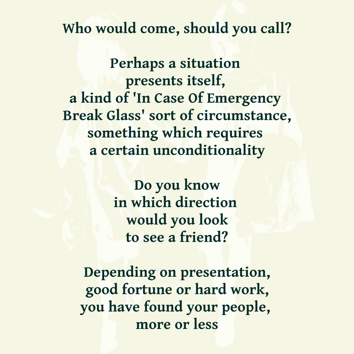 Who would come, should you call? Perhaps a situation presents itself, a kind of 'In Case Of Emergency Break Glass' sort of circumstance, something which requires a certain unconditionality Do you know in which direction would you look to see a friend? Depending on presentation, good fortune or hard work, you have found your people, more or less
