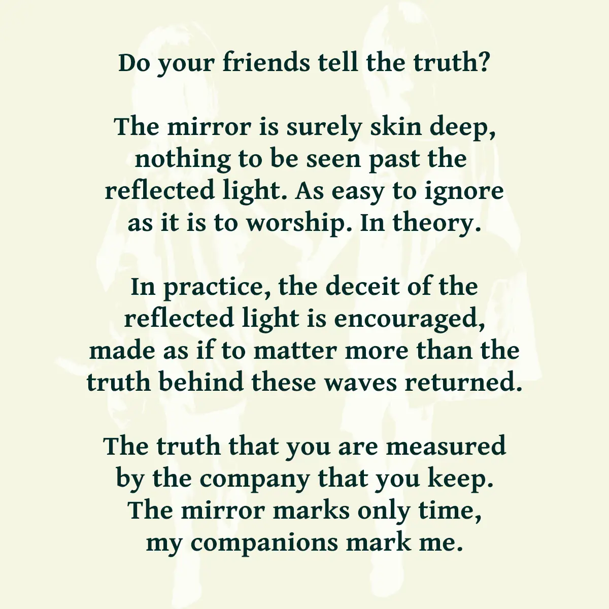 Do your friends tell the truth? The mirror is surely skin deep, nothing to be seen past the reflected light. As easy to ignore as it is to worship. In theory. In practice, the deceit of the reflected light is encouraged, made as if to matter more than the truth behind these waves returned. The truth that you are measured by the company that you keep. The mirror marks only time, my companions mark me.