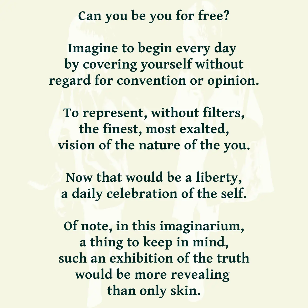 Can you be you for free? Imagine to begin every day by covering yourself without regard for convention or opinion. To represent, without filters, the finest, most exalted, vision of the nature of the you. Now that would be a liberty, a daily celebration of the self. Of note, in this imaginarium, a thing to keep in mind, such an exhibition of the truth would be more revealing than only skin.