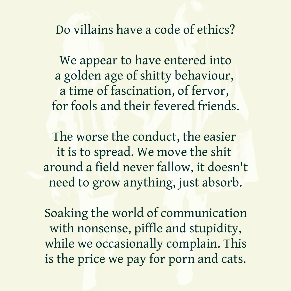 Do villains have a code of ethics? We appear to have entered into a golden age of shitty behaviour, a time of fascination, of fervor, for fools and their fevered friends. The worse the conduct, the easier it is to spread. We move the shit around a field never fallow, it doesn't need to grow anything, just absorb. Soaking the world of communication with nonsense, piffle and stupidity, while we occasionally complain. This is the price we pay for porn and cats.