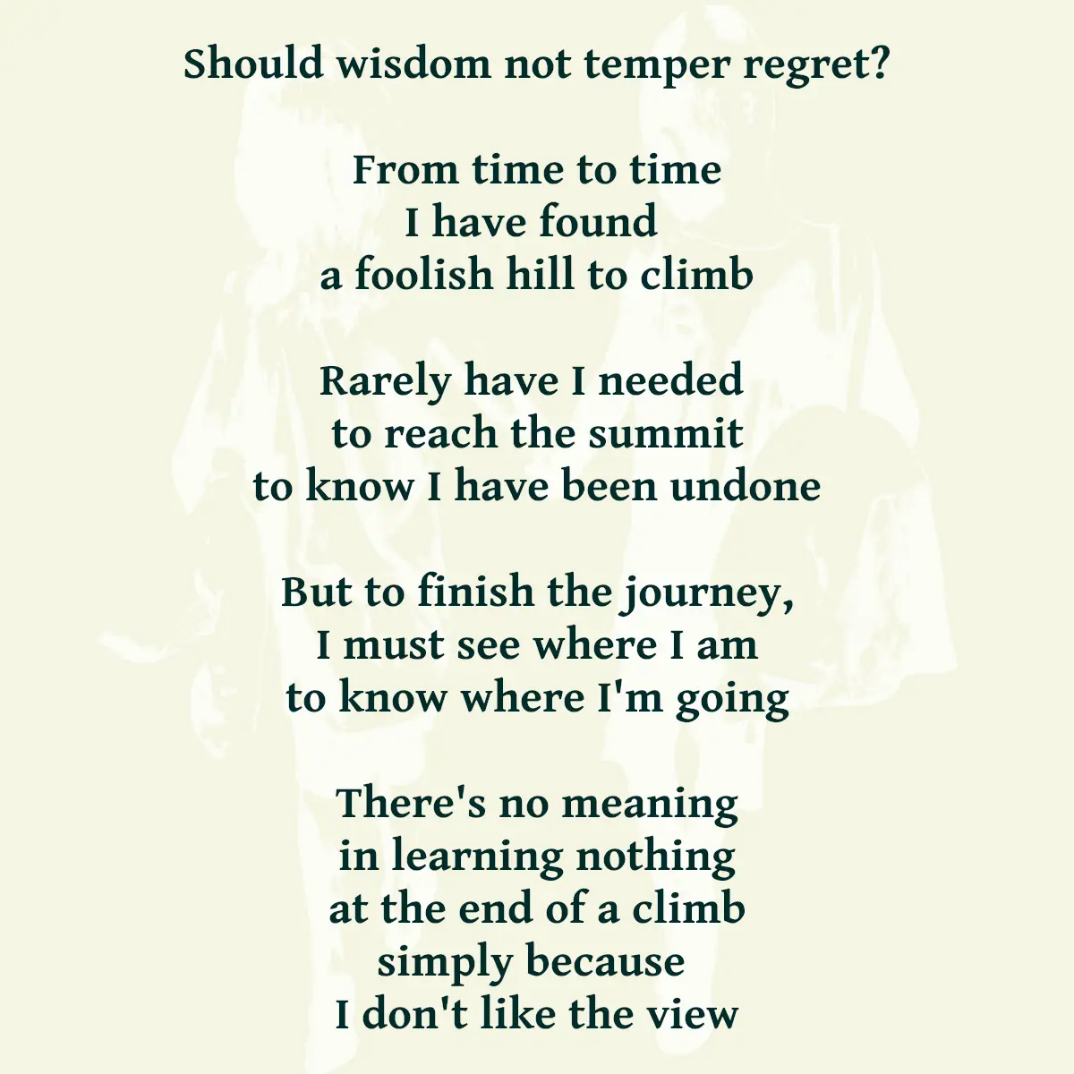 Should wisdom not temper regret? From time to time I have found a foolish hill to climb Rarely have I needed to reach the summit to know I have been undone But to finish the journey, I must see where I am to know where I'm going There's no meaning in learning nothing at the end of a climb simply because I don't like the view