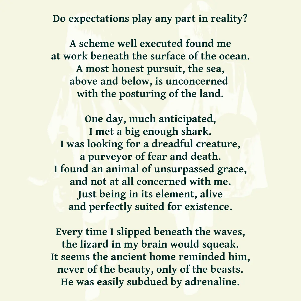 Do expectations play any part in reality? A scheme well executed found me at work beneath the surface of the ocean. A most honest pursuit, the sea, above and below, is unconcerned with the posturing of the land. One day, much anticipated, I met a big enough shark. I was looking for a dreadful creature, a purveyor of fear and death. I found an animal of unsurpassed grace, and not at all concerned with me. Just being in its element, alive and perfectly suited for existence. Every time I slipped beneath the waves, the lizard in my brain would squeak. It seems the ancient home reminded him, never of the beauty, only of the beasts. He was easily subdued by adrenaline.