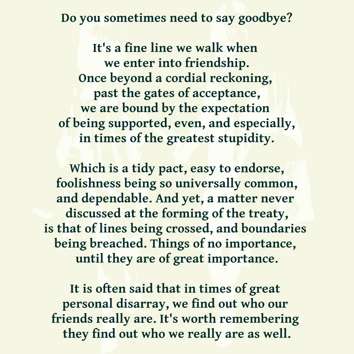 Do you sometimes need to say goodbye? It's a fine line we walk when we enter into friendship. Once beyond a cordial reckoning, past the gates of acceptance, we are bound by the expectation of being supported, even, and especially, in times of the greatest stupidity. Which is a tidy pact, easy to endorse, foolishness being so universally common, and dependable. And yet, a matter never discussed at the forming of the treaty, is that of lines being crossed, and boundaries being breached. Things of no importance, until they are of great importance. It is often said that in times of great personal disarray, we find out who our friends really are. It's worth remembering they find out who we really are as well.