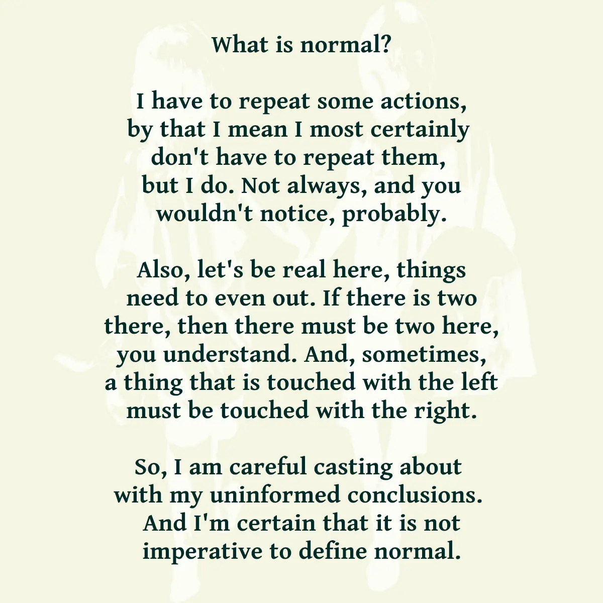 What is normal? I have to repeat some actions, by that I mean I most certainly don't have to repeat them, but I do. Not always, and you wouldn't notice, probably. Also, let's be real here, things need to even out. If there is two there, then there must be two here, you understand. And, sometimes, a thing that is touched with the left must be touched with the right. So, I am careful casting about with my uninformed conclusions. And I'm certain that it is not imperative to define normal.