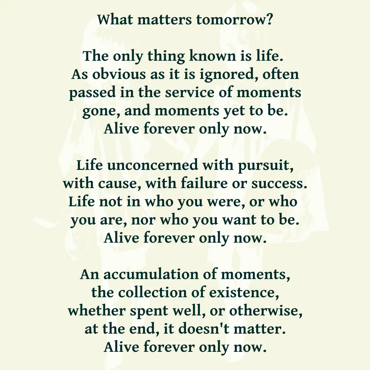 What matters tomorrow? The only thing known is life. As obvious as it is ignored, often passed in the service of moments gone, and moments yet to be. Alive forever only now. Life unconcerned with pursuit, with cause, with failure or success. Life not in who you were, or who you are, nor who you want to be. Alive forever only now. An accumulation of moments, the collection of existence, whether spent well, or otherwise, at the end, it doesn't matter. Alive forever only now.