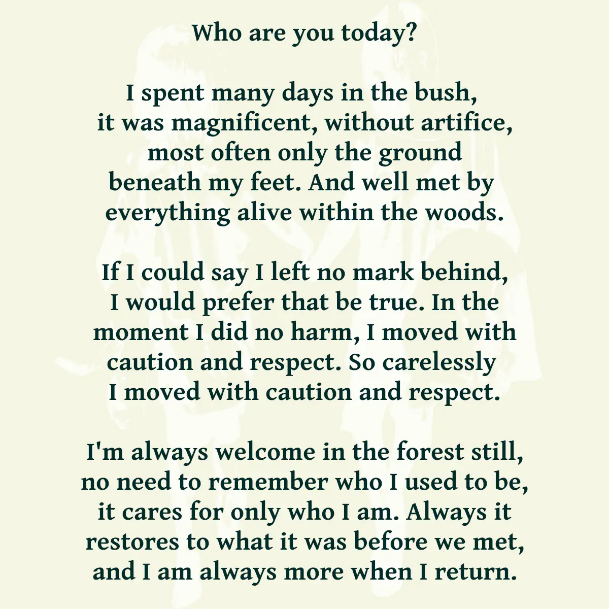 Who are you today? I spent many days in the bush, it was magnificent, without artifice, most often only the ground beneath my feet. And well met by everything alive within the woods. If I could say I left no mark behind, I would prefer that be true. In the moment I did no harm, I moved with caution and respect. So carelessly I moved with caution and respect. I'm always welcome in the forest still, no need to remember who I used to be, it cares for only who I am. Always it restores to what it was before we met, and I am always more when I return.