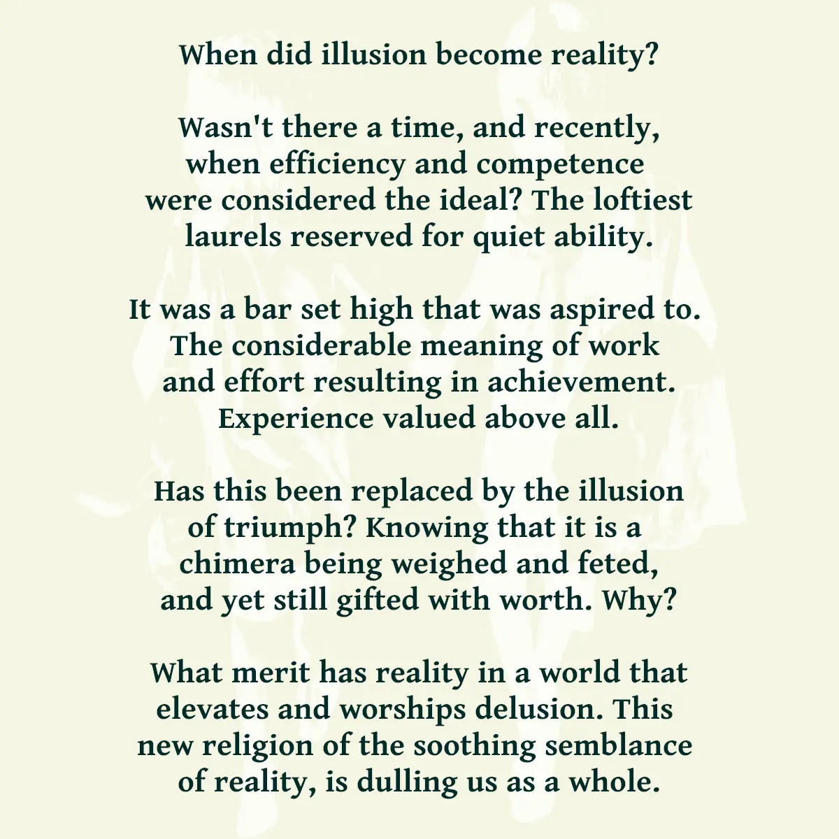 When did illusion become reality? Wasn't there a time, and recently, when efficiency and competence were considered the ideal? The loftiest laurels reserved for quiet ability. It was a bar set high that was aspired to. The considerable meaning of work and effort resulting in achievement. Experience valued above all. Has this been replaced by the illusion of triumph? Knowing that it is a chimera being weighed and feted, and yet still gifted with worth. Why? What merit has reality in a world that elevates and worships delusion. This new religion of the soothing semblance of reality, is dulling us as a whole.