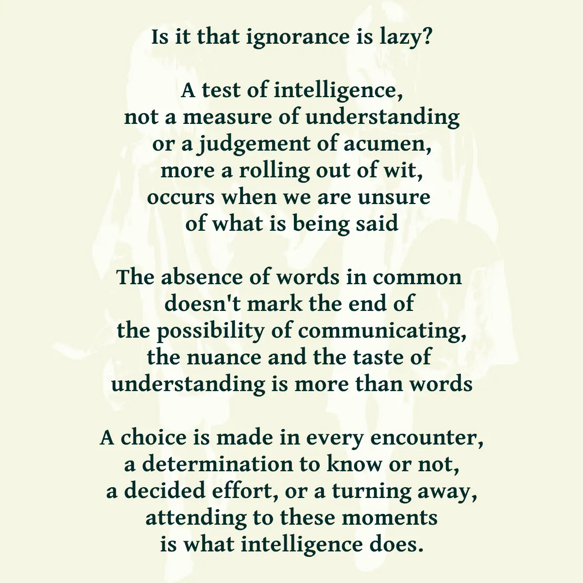 Is it that ignorance is lazy? A test of intelligence, not a measure of perception or a judgement of acumen, more a rolling out of wit, occurs when we are unsure of what is being said The absence of words in common doesn't mark the end of the possibility of communicating, the nuance and the taste of understanding is more than words A choice is made in every encounter, a determination to know or not, a decided effort, or a turning away, attending to these moments is what intelligence does.