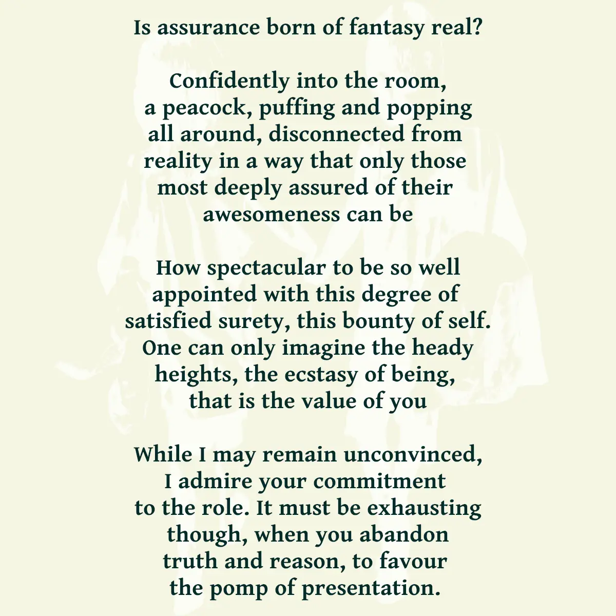 Is assurance born of fantasy real? Confidently into the room, a peacock, puffing and popping all around, disconnected from reality in a way that only those most deeply assured of their awesomeness can be How spectacular to be so well appointed with this degree of satisfied surety, this bounty of self. One can only imagine the heady heights, the ecstasy of being, that is the value of you While I may remain unconvinced, I admire your commitment to the role. It must be exhausting though, when you abandon truth and reason, to favour the pomp of presentation.