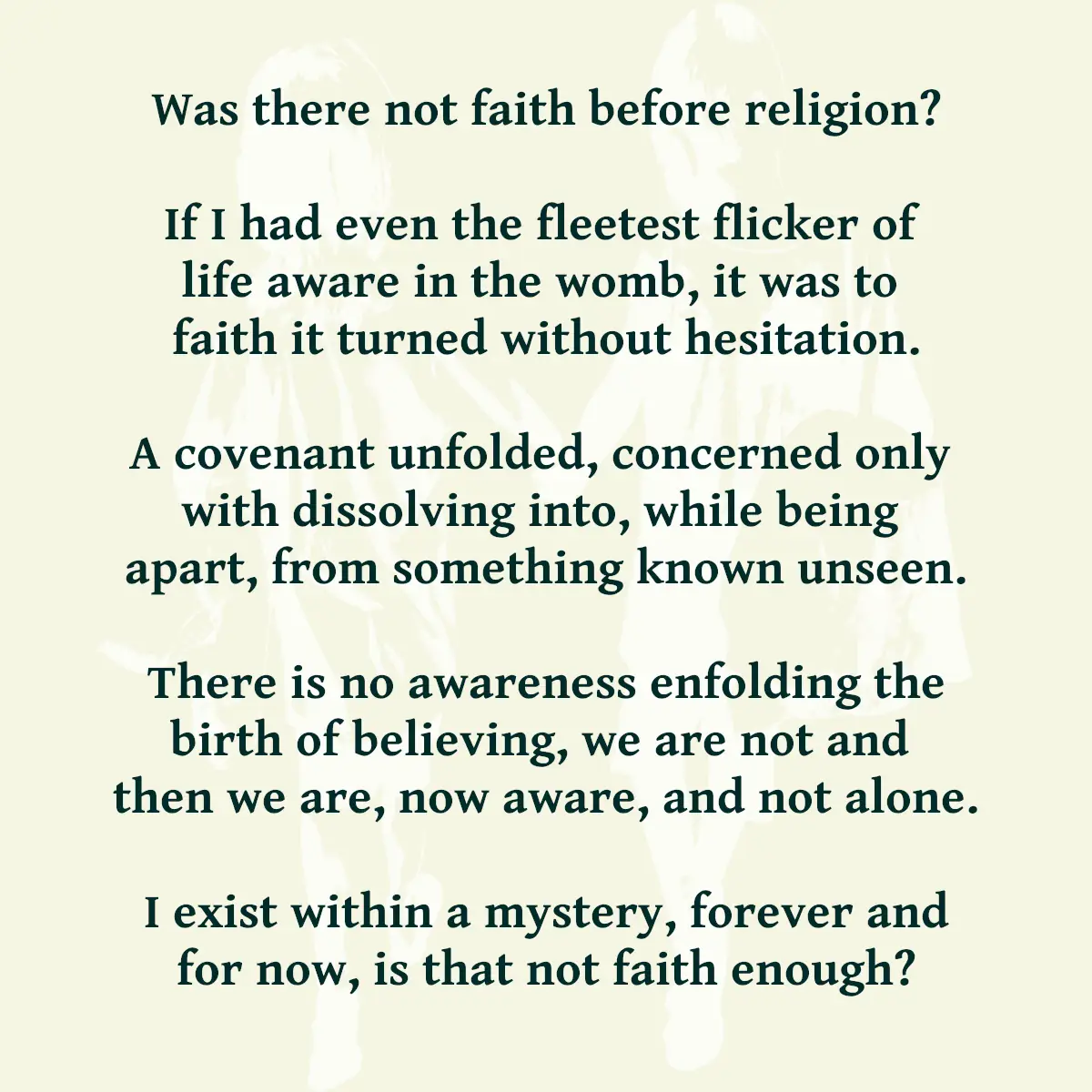Was there not faith before religion? If I had even the fleetest flicker of life aware in the womb, it was to faith it turned without hesitation. A covenant unfolded, concerned only with dissolving into, while being apart, from something known unseen. There is no awareness enfolding the birth of believing, we are not and then we are, now aware, and not alone. I exist within a mystery, forever and for now, is that not faith enough?