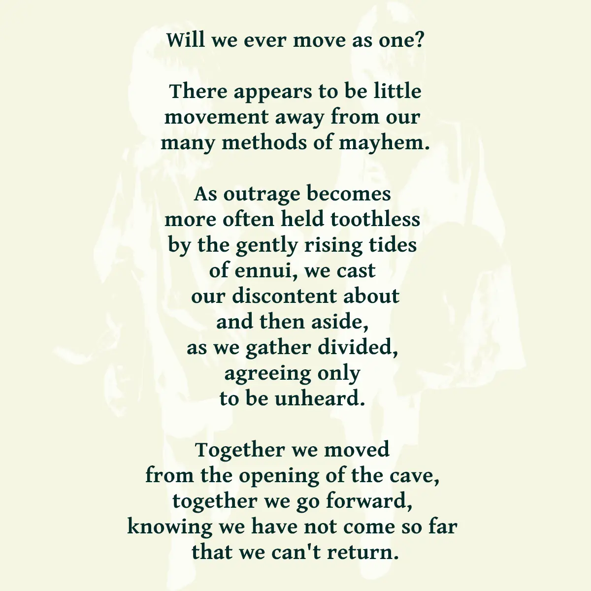 Will we ever move as one? There appears to be little movement away from our many methods of mayhem. As outrage becomes more often held toothless by the gently rising tides of ennui, we cast our discontent about and then aside, as we gather divided, agreeing only to be unheard. Together we moved from the opening of the cave, together we go forward, knowing we have not come so far that we can't return.