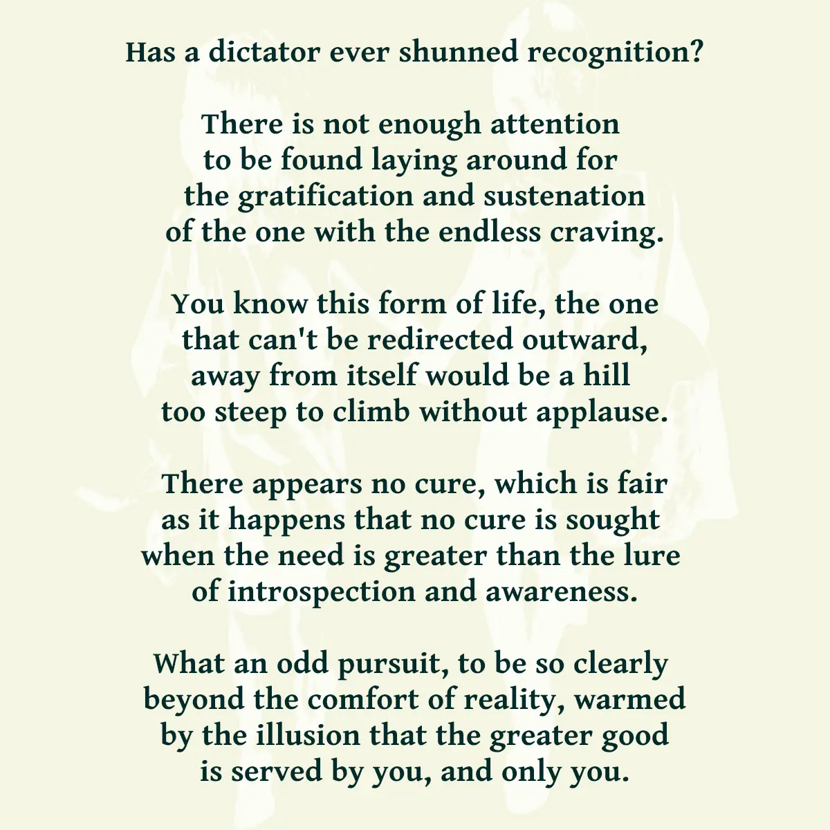 Has a dictator ever shunned recognition? There is not enough attention to be found laying around for the gratification and sustenation of the one with the endless craving. You know this form of life, the one that can't be redirected outward, away from itself would be a hill to steep to climb without applause. There appears no cure, which is fair as it happens that no cure is sought when the need is greater than the lure of introspection and awareness. What an odd pursuit, to be so clearly beyond the comfort of reality, warmed by the illusion that the greater good is served by you, and only you. Has a dictator ever shunned recognition? There is not enough attention to be found laying around for the gratification and sustenation of the one with the endless craving. You know this form of life, the one that can't be redirected outward, away from itself would be a hill to steep to climb without applause. There appears no cure, which is fair as it happens that no cure is sought when the need is greater than the lure of introspection and awareness. What an odd pursuit, to be so clearly beyond the comfort of reality, warmed by the illusion that the greater good is served by you, and only you. Has a dictator ever shunned recognition? There is not enough attention to be found laying around for the gratification and sustenation of the one with the endless craving. You know this form of life, the one that can't be redirected outward, away from itself would be a hill to steep to climb without applause. There appears no cure, which is fair as it happens that no cure is sought when the need is greater than the lure of introspection and awareness. What an odd pursuit, to be so clearly beyond the comfort of reality, warmed by the illusion that the greater good is served by you, and only you. Has a dictator ever shunned recognition? There is not enough attention to be found laying around for the gratification and sustenation of the one with the endless craving. You know this form of life, the one that can't be redirected outward, away from itself would be a hill to steep to climb without applause. There appears no cure, which is fair as it happens that no cure is sought when the need is greater than the lure of introspection and awareness. What an odd pursuit, to be so clearly beyond the comfort of reality, warmed by the illusion that the greater good is served by you, and only you. Has a dictator ever shunned recognition? There is not enough attention to be found laying around for the gratification and sustenation of the one with the endless craving. You know this form of life, the one that can't be redirected outward, away from itself would be a hill to steep to climb without applause. There appears no cure, which is fair as it happens that no cure is sought when the need is greater than the lure of introspection and awareness. What an odd pursuit, to be so clearly beyond the comfort of reality, warmed by the illusion that the greater good is served by you, and only you. Has a dictator ever shunned recognition? There is not enough attention to be found laying around for the gratification and sustenation of the one with the endless craving. You know this form of life, the one that can't be redirected outward, away from itself would be a hill too steep to climb without applause. There appears no cure, which is fair as it happens that no cure is sought when the need is greater than the lure of introspection and awareness. What an odd pursuit, to be so clearly beyond the comfort of reality, warmed by the illusion that the greater good is served by you, and only you.