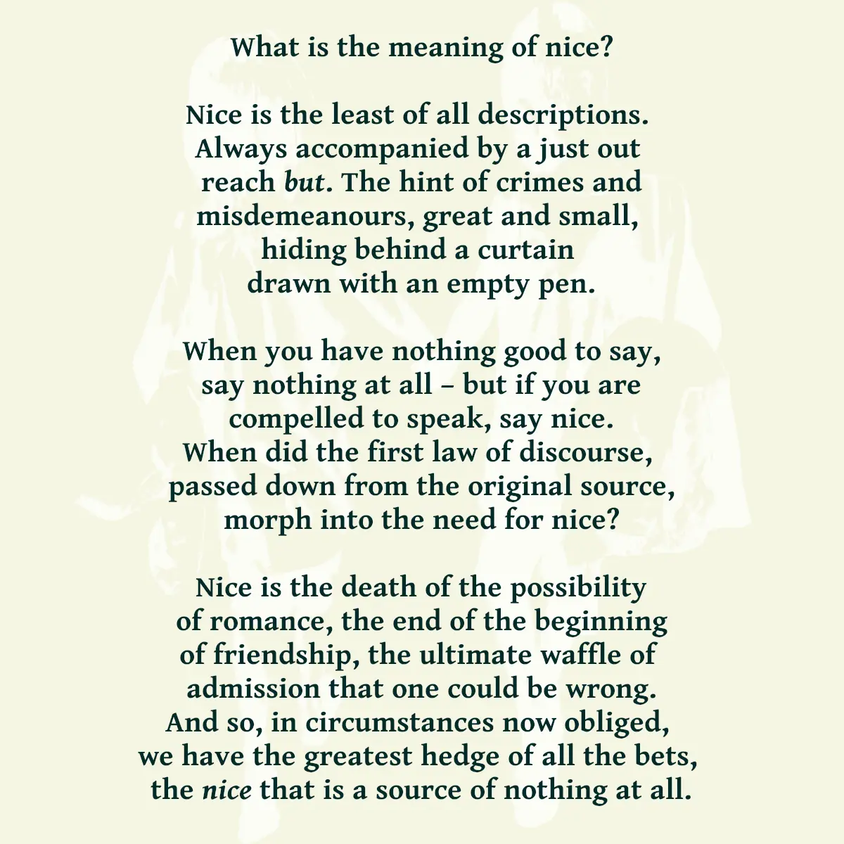 What is the meaning of nice? Nice is the least of all descriptions.  Always accompanied by a just out  reach but. The hint of crimes and misdemeanours, great and small,  hiding behind a curtain  drawn with an empty pen. When you have nothing good to say, say nothing at all -  but if you are compelled to speak, say nice. When did the first law of discourse,  passed down from the original source, morph into the need for nice? Nice is the death of the possibility of romance, the end of the beginning of friendship, the ultimate waffle of  admission that one could be wrong. And so, in circumstances now obliged,  we have the greatest hedge of all the bets,  the nice that is a source of nothing at all.