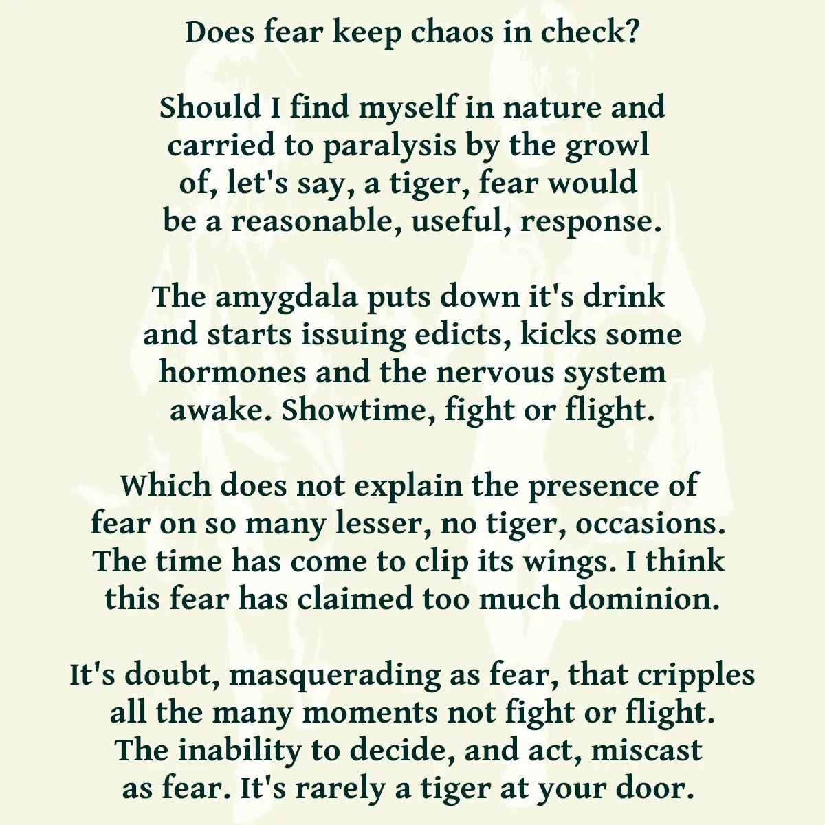Does fear keep chaos in check? Should I find myself in nature and carried to paralysis by the growl of, let's say, a tiger, fear would be a reasonable, useful, response. The amygdala puts down it's drink and starts issuing edicts, kicks some hormones and the nervous system awake. Showtime, fight or flight. Which does not explain the presence of fear on so many lesser, no tiger, occasions. The time has come to clip its wings. I think this fear has claimed too much dominion. It's doubt, masquerading as fear, that cripples all the many moments not fight or flight. The inability to decide, and act, miscast as fear. It's rarely a tiger at your door.