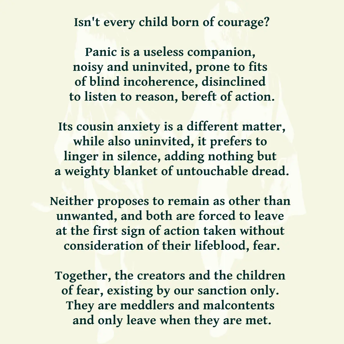 Isn't every child born of courage? Panic is a useless companion, noisy and uninvited, prone to fits of blind incoherence, disinclined to listen to reason, bereft of action. Its cousin anxiety is a different matter, while also uninvited, it prefers to linger in silence, adding nothing but a weighty blanket of untouchable dread. Neither proposes to remain as other than unwanted, and both are forced to leave at the first sign of action taken without consideration of their lifeblood, fear. Together, the creators and the children of fear, existing by our sanction only. They are meddlers and malcontents and only leave when they are met.