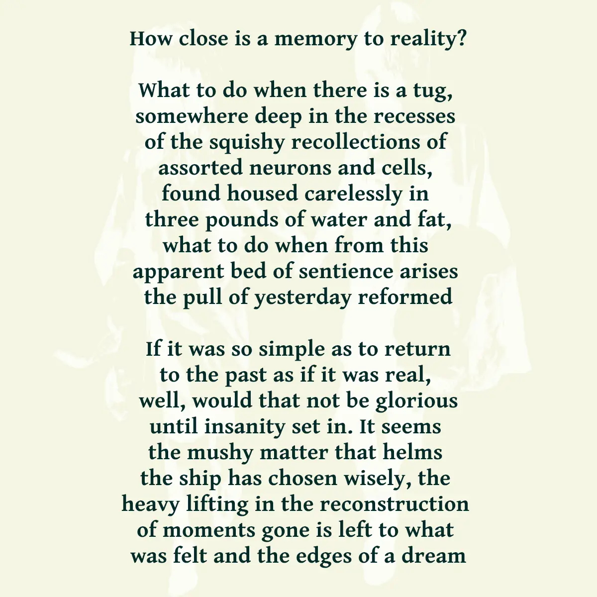 How close is a memory to reality? What to do when there is a tug, somewhere deep in the recesses of the squishy recollections of assorted neurons and cells, found housed carelessly in three pounds of water and fat, what to do when from this apparent bed of sentience arises the pull of yesterday reformed If it was so simple as to return to the past as if it was real, well, would that not be glorious until insanity set in. It seems the mushy matter that helms the ship has chosen wisely, the heavy lifting in the reconstruction of moments gone is left to what was felt and the edges of a dream