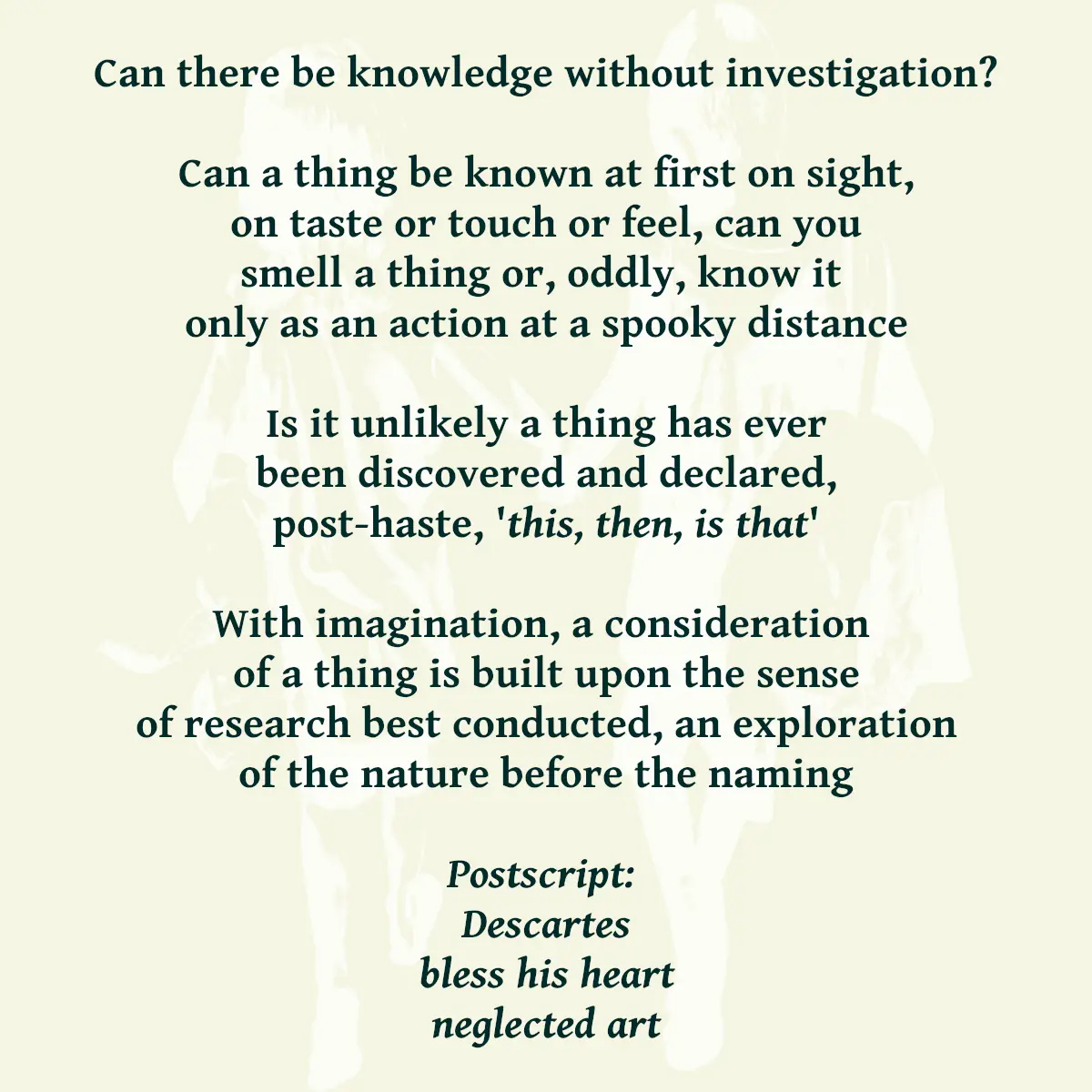 Can there be knowledge without investigation? Can a thing be known at first on sight, on taste or touch or feel, can you smell a thing or, oddly, know it only as an action at a spooky distance Is it unlikely a thing has ever been discovered and declared, post-haste, 'this, then, is that' With imagination, a consideration of a thing is built upon the sense of research best conducted, an exploration of the nature before the naming Postscript: Descartes bless his heart neglected art