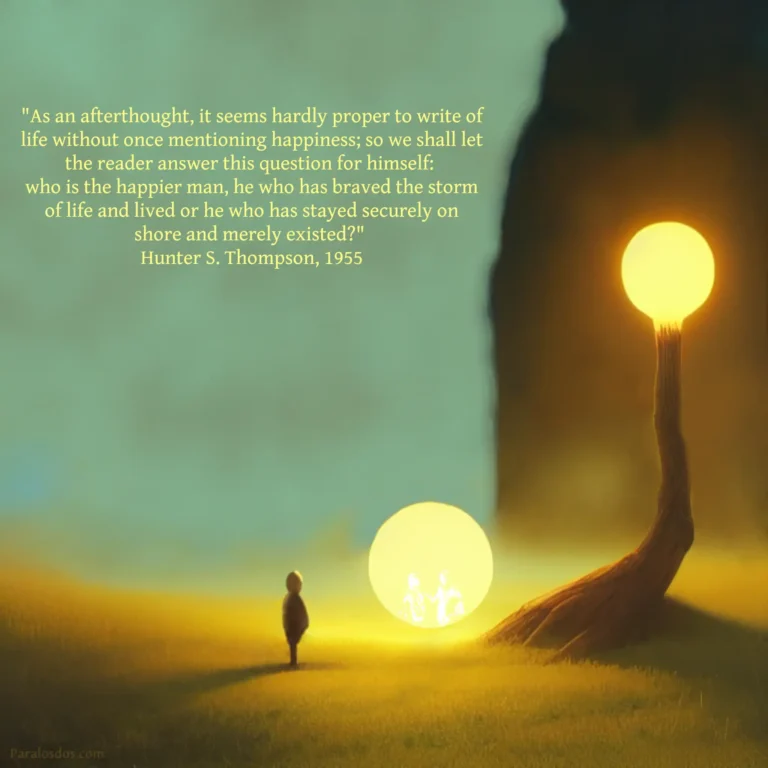 A fantastical artistic rendering of a figure before a round lighted portal and a tree trunk that rises into a round light. The quote reads: "As an afterthought, it seems hardly proper to write of life without once mentioning happiness; so we shall let the reader answer this question for himself: who is the happier man, he who has braved the storm of life and lived or he who has stayed securely on shore and merely existed?" Hunter S. Thompson, 1955